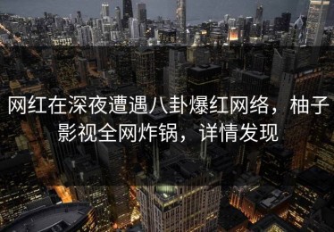网红在深夜遭遇八卦爆红网络，柚子影视全网炸锅，详情发现