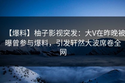 【爆料】柚子影视突发：大V在昨晚被曝曾参与爆料，引发轩然大波席卷全网