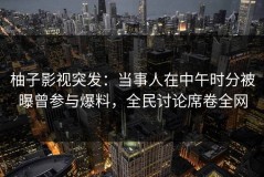 柚子影视突发：当事人在中午时分被曝曾参与爆料，全民讨论席卷全网