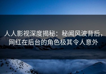 人人影视深度揭秘：秘闻风波背后，网红在后台的角色极其令人意外