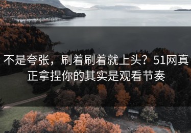 不是夸张，刷着刷着就上头？51网真正拿捏你的其实是观看节奏
