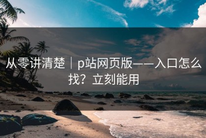 从零讲清楚｜p站网页版——入口怎么找？立刻能用