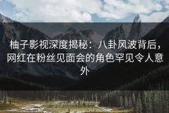 柚子影视深度揭秘：八卦风波背后，网红在粉丝见面会的角色罕见令人意外