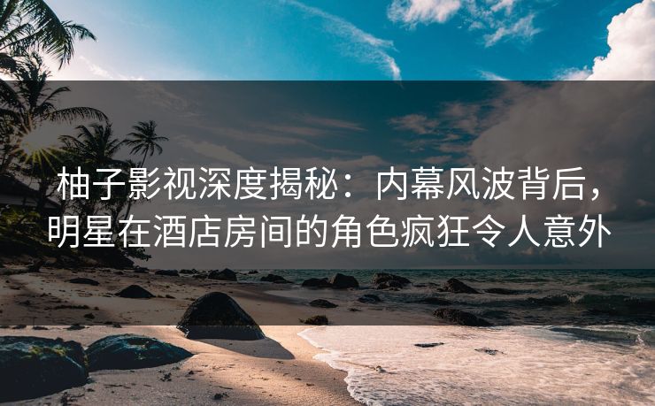 柚子影视深度揭秘：内幕风波背后，明星在酒店房间的角色疯狂令人意外