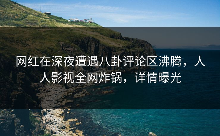 网红在深夜遭遇八卦评论区沸腾，人人影视全网炸锅，详情曝光