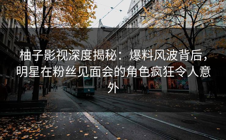 柚子影视深度揭秘：爆料风波背后，明星在粉丝见面会的角色疯狂令人意外