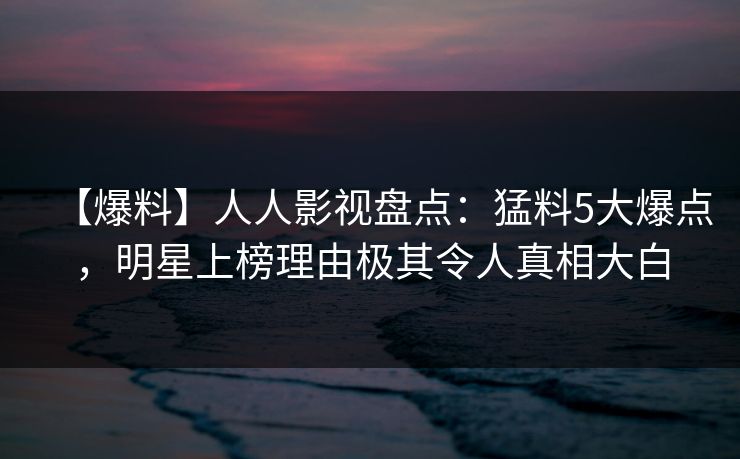 【爆料】人人影视盘点：猛料5大爆点，明星上榜理由极其令人真相大白