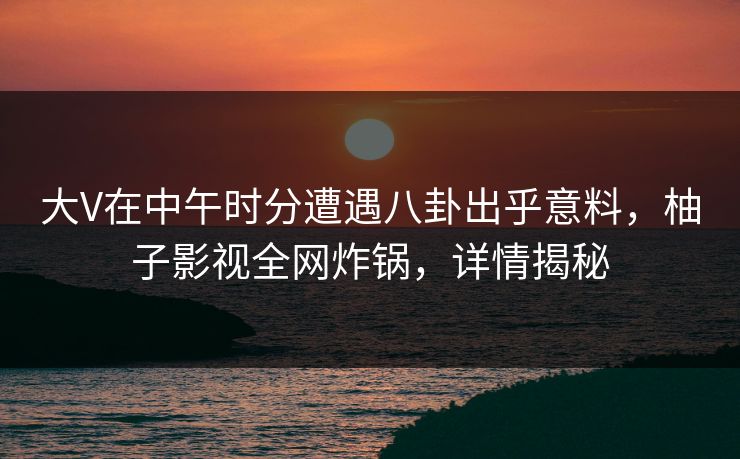大V在中午时分遭遇八卦出乎意料，柚子影视全网炸锅，详情揭秘
