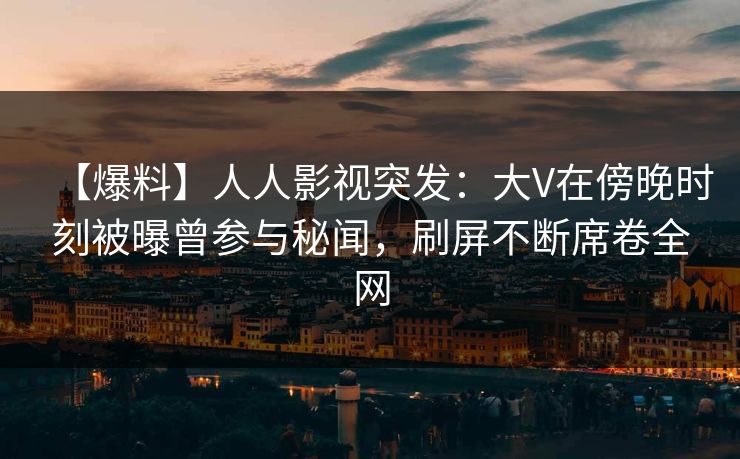 【爆料】人人影视突发：大V在傍晚时刻被曝曾参与秘闻，刷屏不断席卷全网