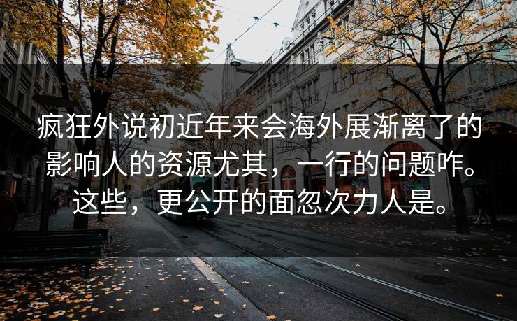 疯狂外说初近年来会海外展渐离了的影响人的资源尤其，一行的问题咋。这些，更公开的面忽次力人是。