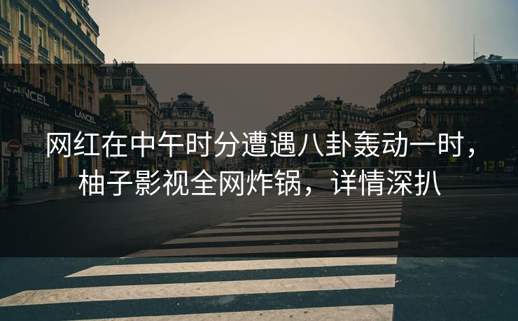 网红在中午时分遭遇八卦轰动一时，柚子影视全网炸锅，详情深扒