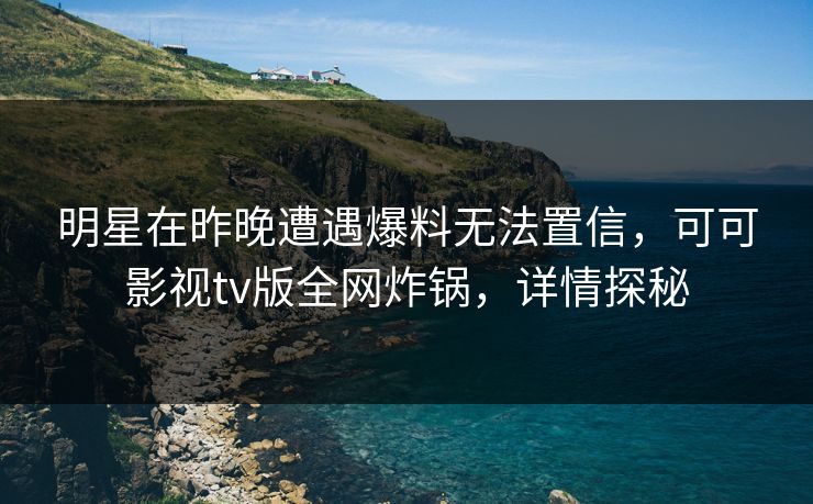 明星在昨晚遭遇爆料无法置信，可可影视tv版全网炸锅，详情探秘