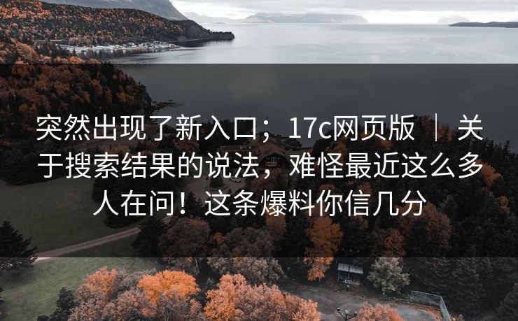 突然出现了新入口；17c网页版 ｜ 关于搜索结果的说法，难怪最近这么多人在问！这条爆料你信几分