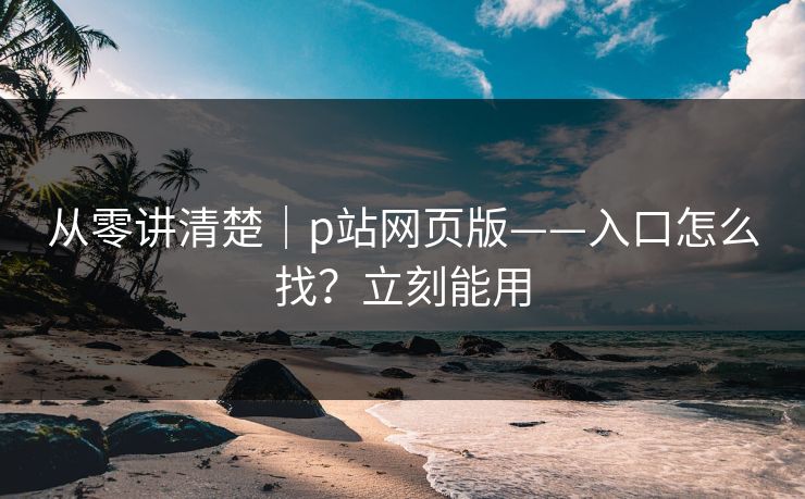 从零讲清楚｜p站网页版——入口怎么找？立刻能用