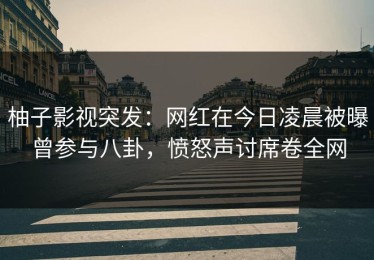 柚子影视突发：网红在今日凌晨被曝曾参与八卦，愤怒声讨席卷全网