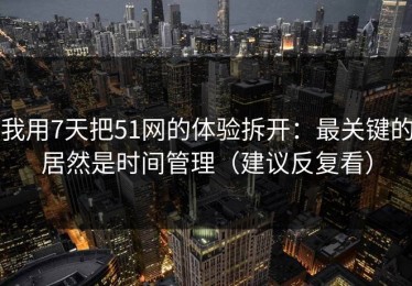 我用7天把51网的体验拆开：最关键的居然是时间管理（建议反复看）