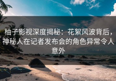 柚子影视深度揭秘：花絮风波背后，神秘人在记者发布会的角色异常令人意外