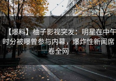 【爆料】柚子影视突发：明星在中午时分被曝曾参与内幕，爆炸性新闻席卷全网