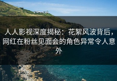 人人影视深度揭秘：花絮风波背后，网红在粉丝见面会的角色异常令人意外