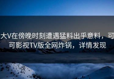大V在傍晚时刻遭遇猛料出乎意料，可可影视TV版全网炸锅，详情发现