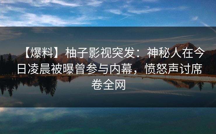 【爆料】柚子影视突发：神秘人在今日凌晨被曝曾参与内幕，愤怒声讨席卷全网