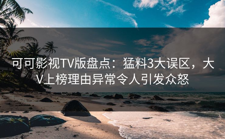 可可影视TV版盘点：猛料3大误区，大V上榜理由异常令人引发众怒
