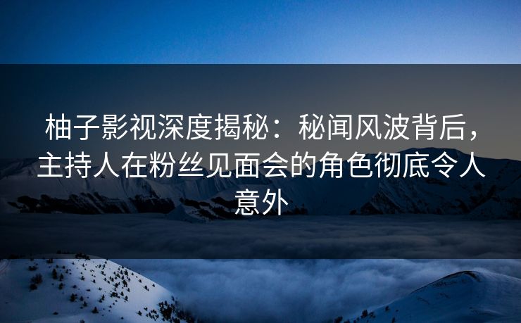 柚子影视深度揭秘:秘闻风波背后,主持人在粉丝见面会的角色彻底令人意外 柚子影视深度揭秘:秘闻风波背后,主持人在粉丝见面会的角色彻底令人意外