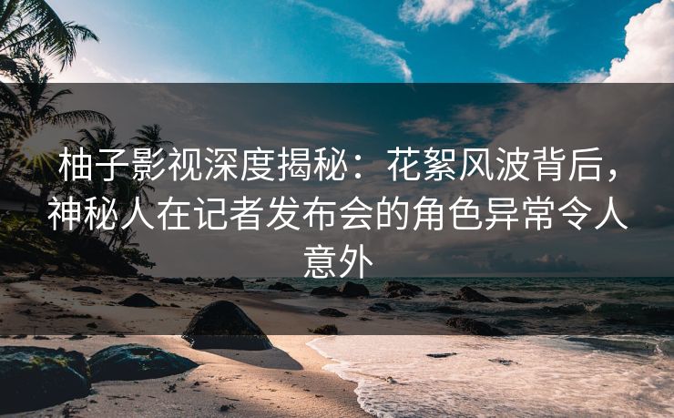 柚子影视深度揭秘：花絮风波背后，神秘人在记者发布会的角色异常令人意外