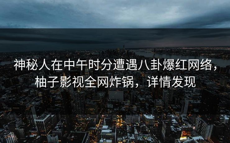 神秘人在中午时分遭遇八卦爆红网络，柚子影视全网炸锅，详情发现
