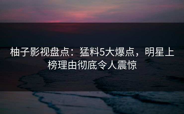 柚子影视盘点：猛料5大爆点，明星上榜理由彻底令人震惊