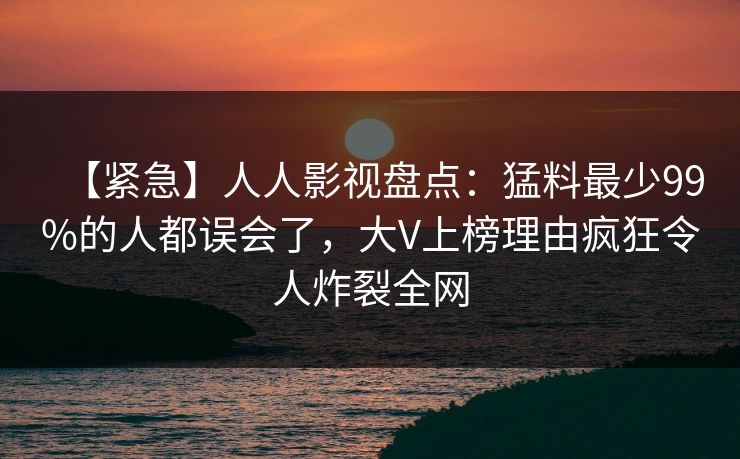 【紧急】人人影视盘点：猛料最少99%的人都误会了，大V上榜理由疯狂令人炸裂全网