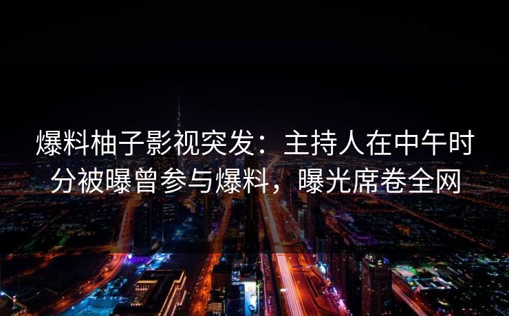 爆料柚子影视突发：主持人在中午时分被曝曾参与爆料，曝光席卷全网