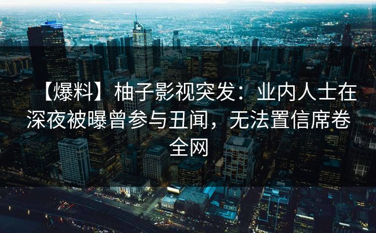 【爆料】柚子影视突发：业内人士在深夜被曝曾参与丑闻，无法置信席卷全网