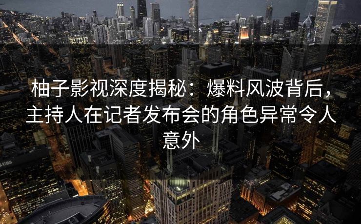 柚子影视深度揭秘：爆料风波背后，主持人在记者发布会的角色异常令人意外