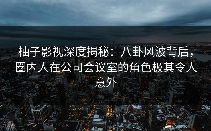 柚子影视深度揭秘：八卦风波背后，圈内人在公司会议室的角色极其令人意外