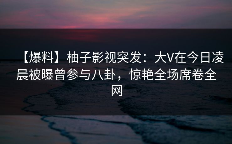 【爆料】柚子影视突发：大V在今日凌晨被曝曾参与八卦，惊艳全场席卷全网