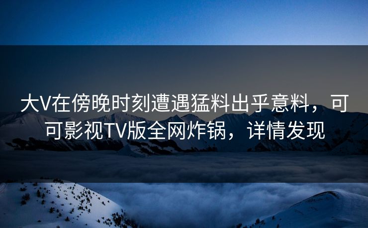 大V在傍晚时刻遭遇猛料出乎意料，可可影视TV版全网炸锅，详情发现