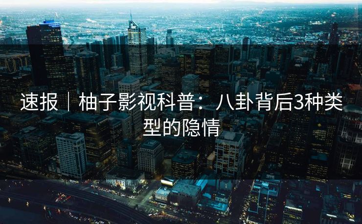 速报｜柚子影视科普：八卦背后3种类型的隐情