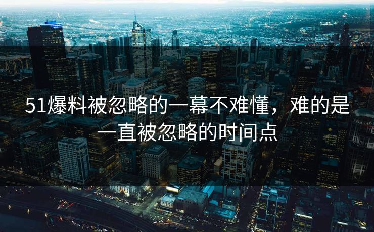 51爆料被忽略的一幕不难懂,难的是一直被忽略的时间点 51爆料被忽略的一幕不难懂,难的是一直被忽略的时间点