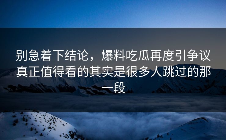 别急着下结论，爆料吃瓜再度引争议真正值得看的其实是很多人跳过的那一段